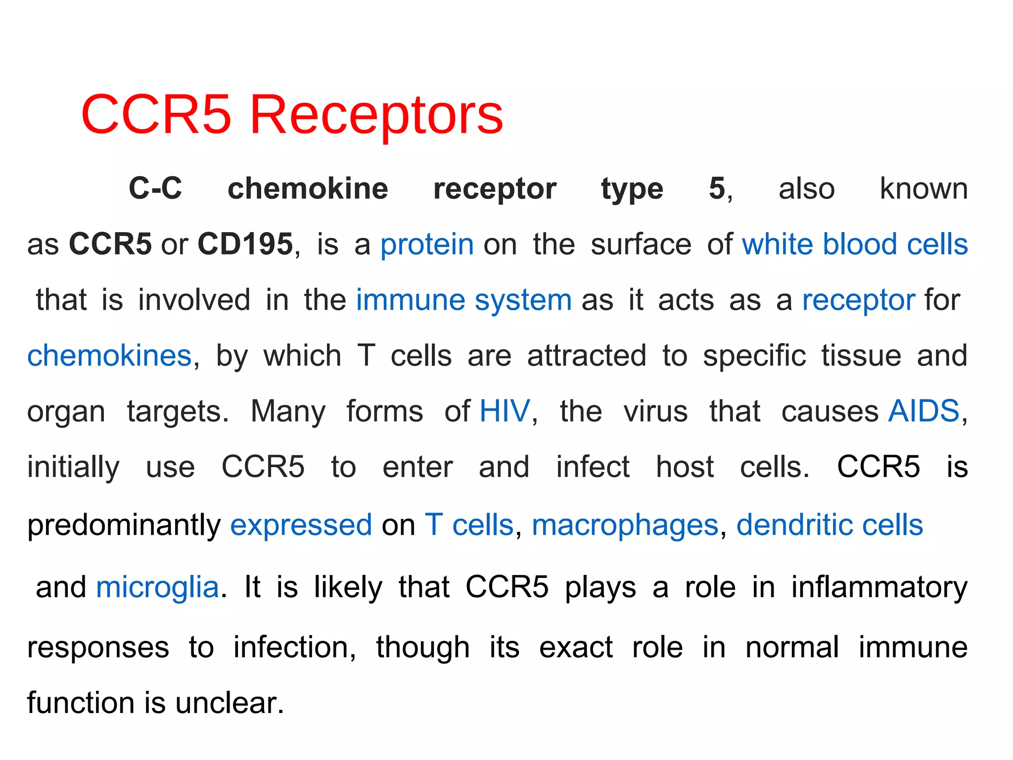 CCR5 Receptors
C-C chemokine receptor type 5, also known
as CCR5 or CD195, is a protein on the surface of white blood cells
that is involved in the immune system as it acts as a receptor for
chemokines, by which T cells are attracted to specific tissue and
organ targets. Many forms of HIV, the virus that causes AIDS,
initially use CCR5 to enter and infect host cells. CCR5 is
predominantly expressed on T cells, macrophages, dendritic cells
 and microglia. It is likely that CCR5 plays a role in inflammatory
responses to infection, though its exact role in normal immune
function is unclear.
 