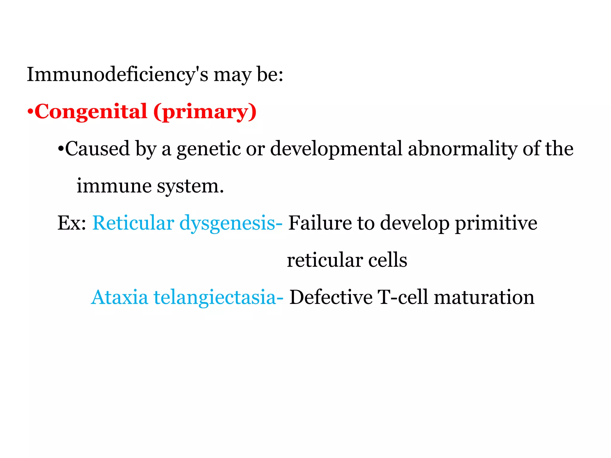 Immunodeficiency's may be:
•Congenital (primary)
•Caused by a genetic or developmental abnormality of the
immune system.
Ex: Reticular dysgenesis- Failure to develop primitive
reticular cells
Ataxia telangiectasia- Defective T-cell maturation
 