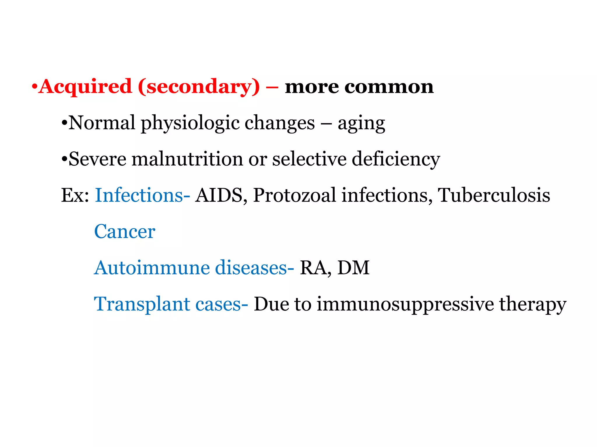 •Acquired (secondary) – more common
•Normal physiologic changes – aging
•Severe malnutrition or selective deficiency
Ex: Infections- AIDS, Protozoal infections, Tuberculosis
Cancer
Autoimmune diseases- RA, DM
Transplant cases- Due to immunosuppressive therapy
 