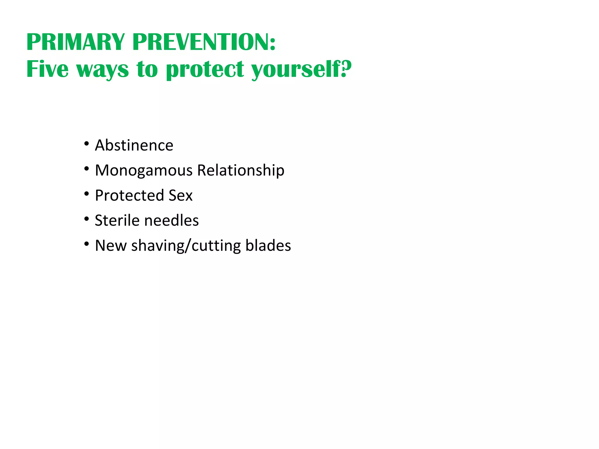 PRIMARY PREVENTION:
Five ways to protect yourself?
• Abstinence
• Monogamous Relationship
• Protected Sex
• Sterile needles
• New shaving/cutting blades
 