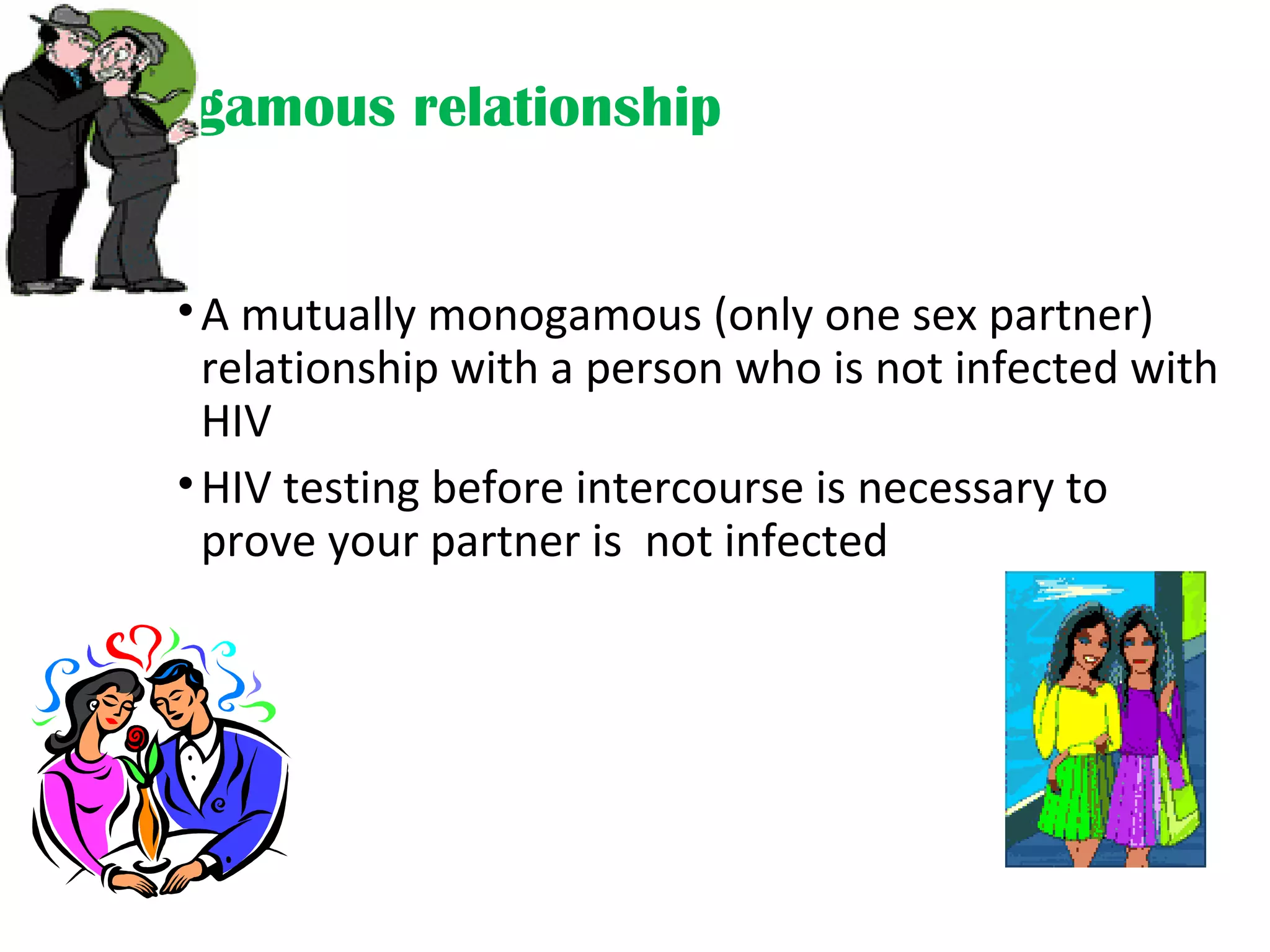 Monogamous relationship
•A mutually monogamous (only one sex partner)
relationship with a person who is not infected with
HIV
•HIV testing before intercourse is necessary to
prove your partner is not infected
 