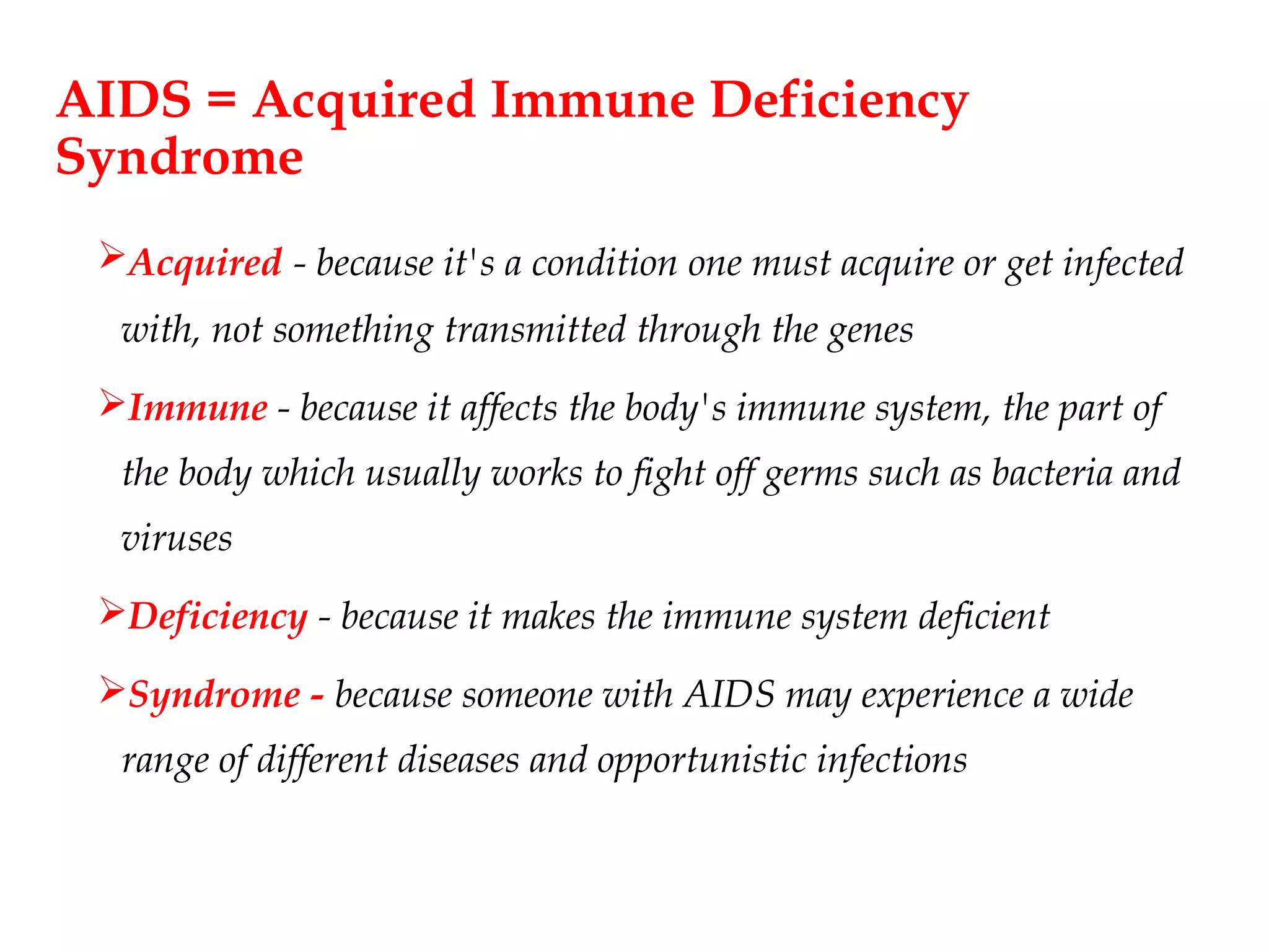 AIDS = Acquired Immune Deficiency
Syndrome
Acquired - because it's a condition one must acquire or get infected
with, not something transmitted through the genes
Immune - because it affects the body's immune system, the part of
the body which usually works to fight off germs such as bacteria and
viruses
Deficiency - because it makes the immune system deficient
Syndrome - because someone with AIDS may experience a wide
range of different diseases and opportunistic infections
 