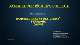 ACQUIRED IMMUNE DEFICIENCYACQUIRED IMMUNE DEFICIENCY
SYNDROMESYNDROME
(AIDS)(AIDS)
114JWC08864
JAMSHEDPUR WOMEN’S COLLEGE
Presentation on
PRESENTED BY:
NAME-Kalyani Mishra
REGD-14JWC08864
BRANCH-Biotechnology
 