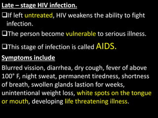 Late – stage HIV infection.
If left untreated, HIV weakens the ability to fight
infection.
The person become vulnerable to serious illness.
This stage of infection is called AIDS.
Symptoms include
Blurred vission, diarrhea, dry cough, fever of above
100° F, night sweat, permanent tiredness, shortness
of breath, swollen glands lastion for weeks,
unintentional weight loss, white spots on the tongue
or mouth, developing life threatening illness.
 