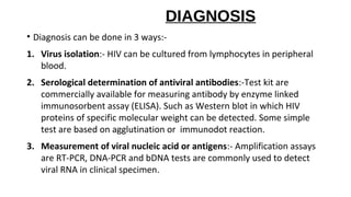 DIAGNOSIS
• Diagnosis can be done in 3 ways:-
1. Virus isolation:- HIV can be cultured from lymphocytes in peripheral
blood.
2. Serological determination of antiviral antibodies:-Test kit are
commercially available for measuring antibody by enzyme linked
immunosorbent assay (ELISA). Such as Western blot in which HIV
proteins of specific molecular weight can be detected. Some simple
test are based on agglutination or immunodot reaction.
3. Measurement of viral nucleic acid or antigens:- Amplification assays
are RT-PCR, DNA-PCR and bDNA tests are commonly used to detect
viral RNA in clinical specimen.
 