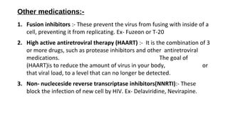 Other medications:-
1. Fusion inhibitors :- These prevent the virus from fusing with inside of a
cell, preventing it from replicating. Ex- Fuzeon or T-20
2. High active antiretroviral therapy (HAART) :- It is the combination of 3
or more drugs, such as protease inhibitors and other antiretroviral
medications. The goal of
(HAART)is to reduce the amount of virus in your body, or
that viral load, to a level that can no longer be detected.
3. Non- nucleceside reverse transcriptase inhibitors(NNRTI):- These
block the infection of new cell by HIV. Ex- Delaviridine, Nevirapine.
 