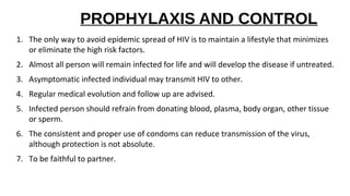 PROPHYLAXIS AND CONTROL
1. The only way to avoid epidemic spread of HIV is to maintain a lifestyle that minimizes
or eliminate the high risk factors.
2. Almost all person will remain infected for life and will develop the disease if untreated.
3. Asymptomatic infected individual may transmit HIV to other.
4. Regular medical evolution and follow up are advised.
5. Infected person should refrain from donating blood, plasma, body organ, other tissue
or sperm.
6. The consistent and proper use of condoms can reduce transmission of the virus,
although protection is not absolute.
7. To be faithful to partner.
 