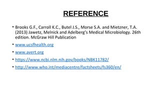 REFERENCE
• Brooks G.F., Carroll K.C., Butel J.S., Morse S.A. and Mietzner, T.A.
(2013) Jawetz, Melnick and Adelberg’s Medical Microbiology. 26th
edition. McGraw Hill Publication
• www.ucsfhealth.org
• www.avert.org
• https://www.ncbi.nlm.nih.gov/books/NBK11782/
• http://www.who.int/mediacentre/factsheets/fs360/en/
 