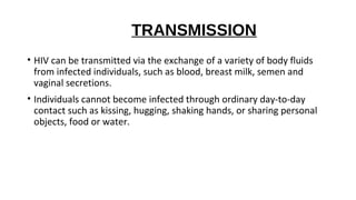 TRANSMISSION
• HIV can be transmitted via the exchange of a variety of body fluids
from infected individuals, such as blood, breast milk, semen and
vaginal secretions.
• Individuals cannot become infected through ordinary day-to-day
contact such as kissing, hugging, shaking hands, or sharing personal
objects, food or water.
 