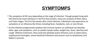SYMPTOMPS
• The symptoms of HIV vary depending on the stage of infection. Though people living with
HIV tend to be most infectious in the first few months, many are unaware of their status
until later stages. The first few weeks after initial infection, individuals may experience no
symptoms or an influenza-like illness including fever, headache, rash, or sore throat.
• As the infection progressively weakens the immune system, an individual can develop
other signs and symptoms, such as swollen lymph nodes, weight loss, fever, diarrhea and
cough. Without treatment, they could also develop severe illnesses such as tuberculosis,
cryptococcal meningitis, severe bacterial infections and cancers such as lymphomas and
Kaposi's sarcoma.
 
