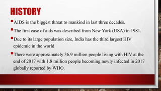 HISTORY
AIDS is the biggest threat to mankind in last three decades.
The first case of aids was described from New York (USA) in 1981.
Due to its large population size, India has the third largest HIV
epidemic in the world
There were approximately 36.9 million people living with HIV at the
end of 2017 with 1.8 million people becoming newly infected in 2017
globally reported by WHO.
 