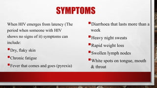 SYMPTOMS
When HIV emerges from latency (The
period when someone with HIV
shows no signs of it) symptoms can
include:
Dry, flaky skin
Chronic fatigue
Fever that comes and goes (pyrexia)
Diarrhoea that lasts more than a
week
Heavy night sweats
Rapid weight loss
Swollen lymph nodes
White spots on tongue, mouth
& throat
 