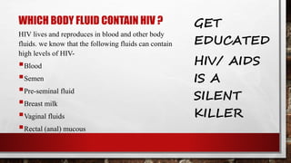 WHICH BODY FLUID CONTAIN HIV ?
HIV lives and reproduces in blood and other body
fluids. we know that the following fluids can contain
high levels of HIV-
Blood
Semen
Pre-seminal fluid
Breast milk
Vaginal fluids
Rectal (anal) mucous
GET
EDUCATED
HIV/ AIDS
IS A
SILENT
KILLER
 