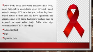 Other body fluids and waste products—like feces,
nasal fluid, saliva, sweat, tears, urine, or vomit—don’t
contain enough HIV to infect you, unless they have
blood mixed in them and you have significant and
direct contact with them. healthcare workers may be
exposed to some other body fluids with high
concentrations of HIV, including:
Amniotic fluid
CSF
Synovial fluid
 