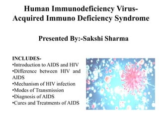 Human Immunodeficiency Virus-
Acquired Immuno Deficiency Syndrome
Presented By:-Sakshi Sharma
INCLUDES-
•Introduction to AIDS and HIV
•Difference between HIV and
AIDS
•Mechanism of HIV infection
•Modes of Transmission
•Diagnosis of AIDS
•Cures and Treatments of AIDS
 