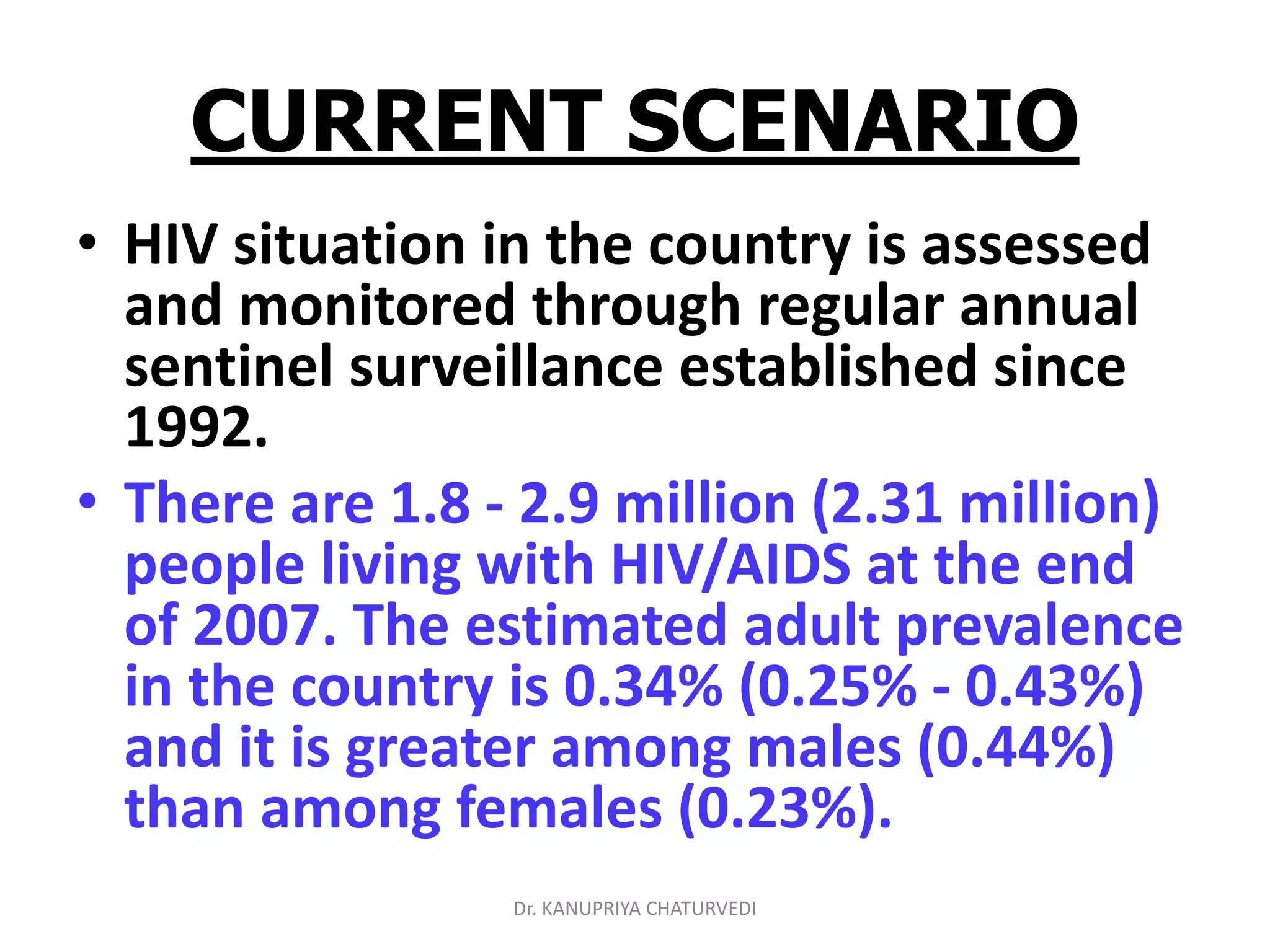 Dr. KANUPRIYA CHATURVEDI
CURRENT SCENARIO
• HIV situation in the country is assessed
and monitored through regular annual
sentinel surveillance established since
1992.
• There are 1.8 - 2.9 million (2.31 million)
people living with HIV/AIDS at the end
of 2007. The estimated adult prevalence
in the country is 0.34% (0.25% - 0.43%)
and it is greater among males (0.44%)
than among females (0.23%).
 