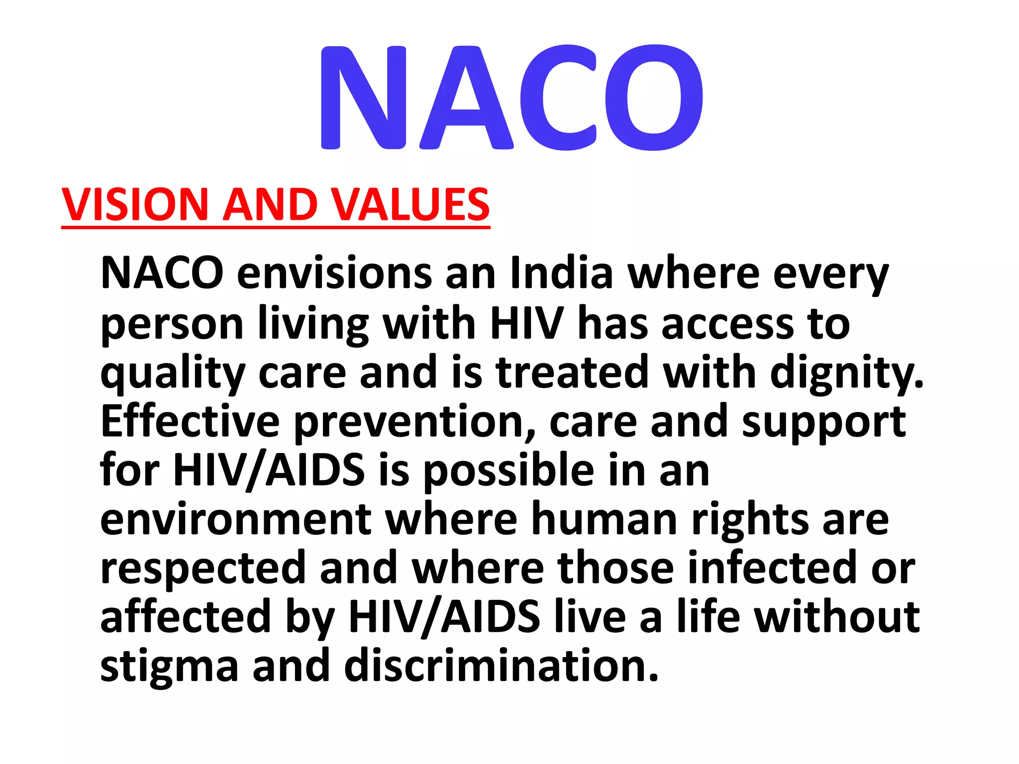 NACOVISION AND VALUES
NACO envisions an India where every
person living with HIV has access to
quality care and is treated with dignity.
Effective prevention, care and support
for HIV/AIDS is possible in an
environment where human rights are
respected and where those infected or
affected by HIV/AIDS live a life without
stigma and discrimination.
 