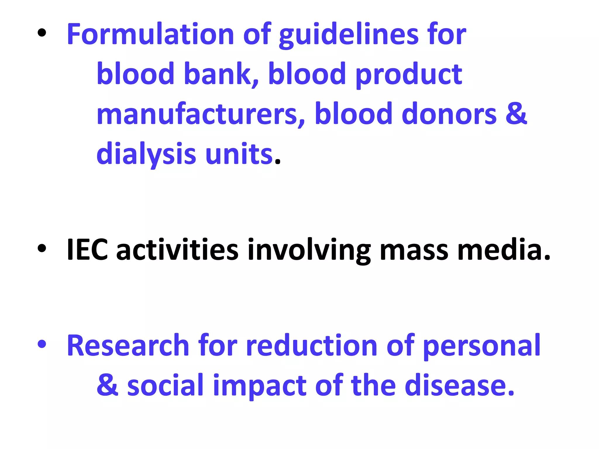 • Formulation of guidelines for
blood bank, blood product
manufacturers, blood donors &
dialysis units.
• IEC activities involving mass media.
• Research for reduction of personal
& social impact of the disease.
 
