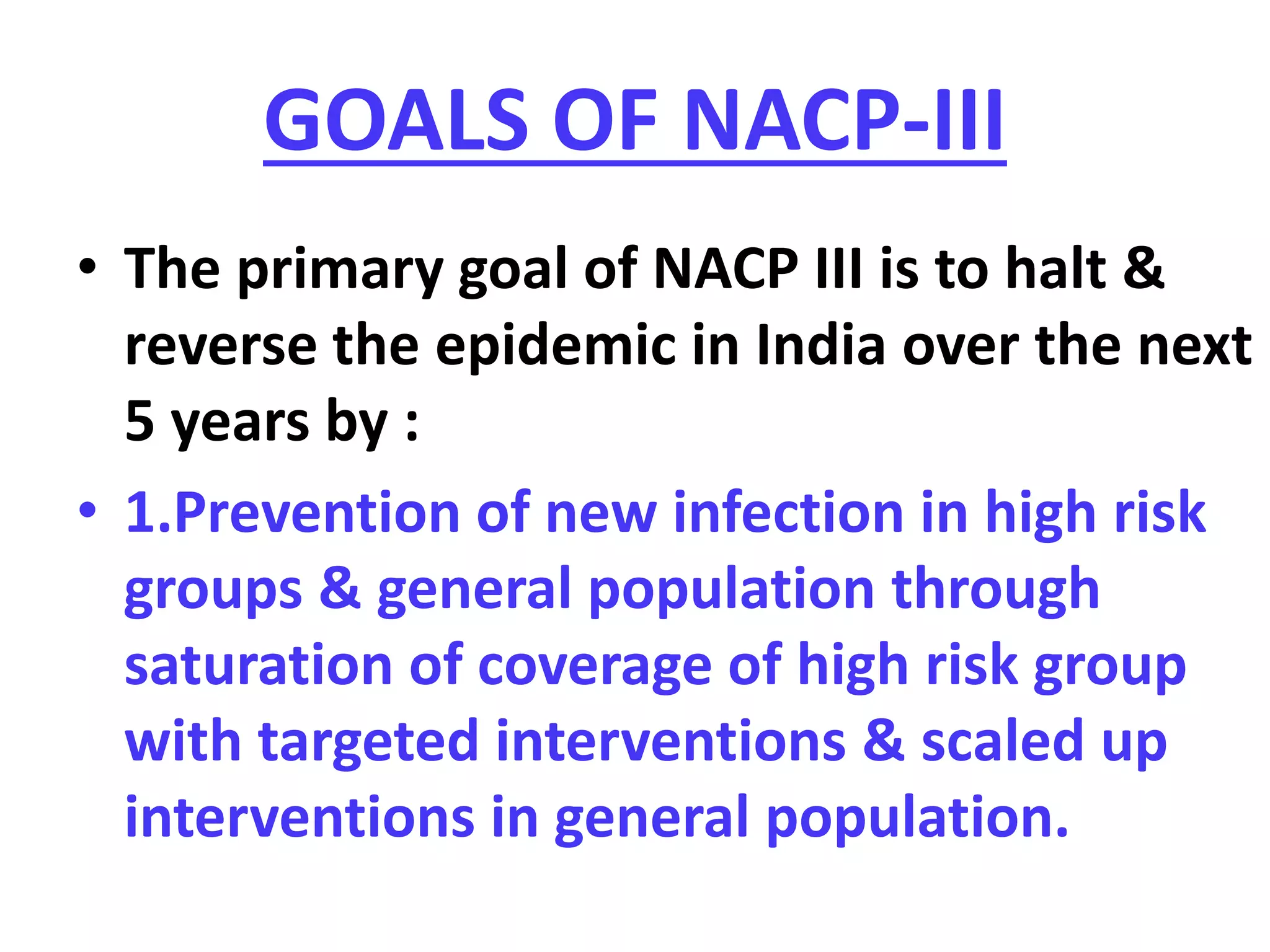 GOALS OF NACP-III
• The primary goal of NACP III is to halt &
reverse the epidemic in India over the next
5 years by :
• 1.Prevention of new infection in high risk
groups & general population through
saturation of coverage of high risk group
with targeted interventions & scaled up
interventions in general population.
 