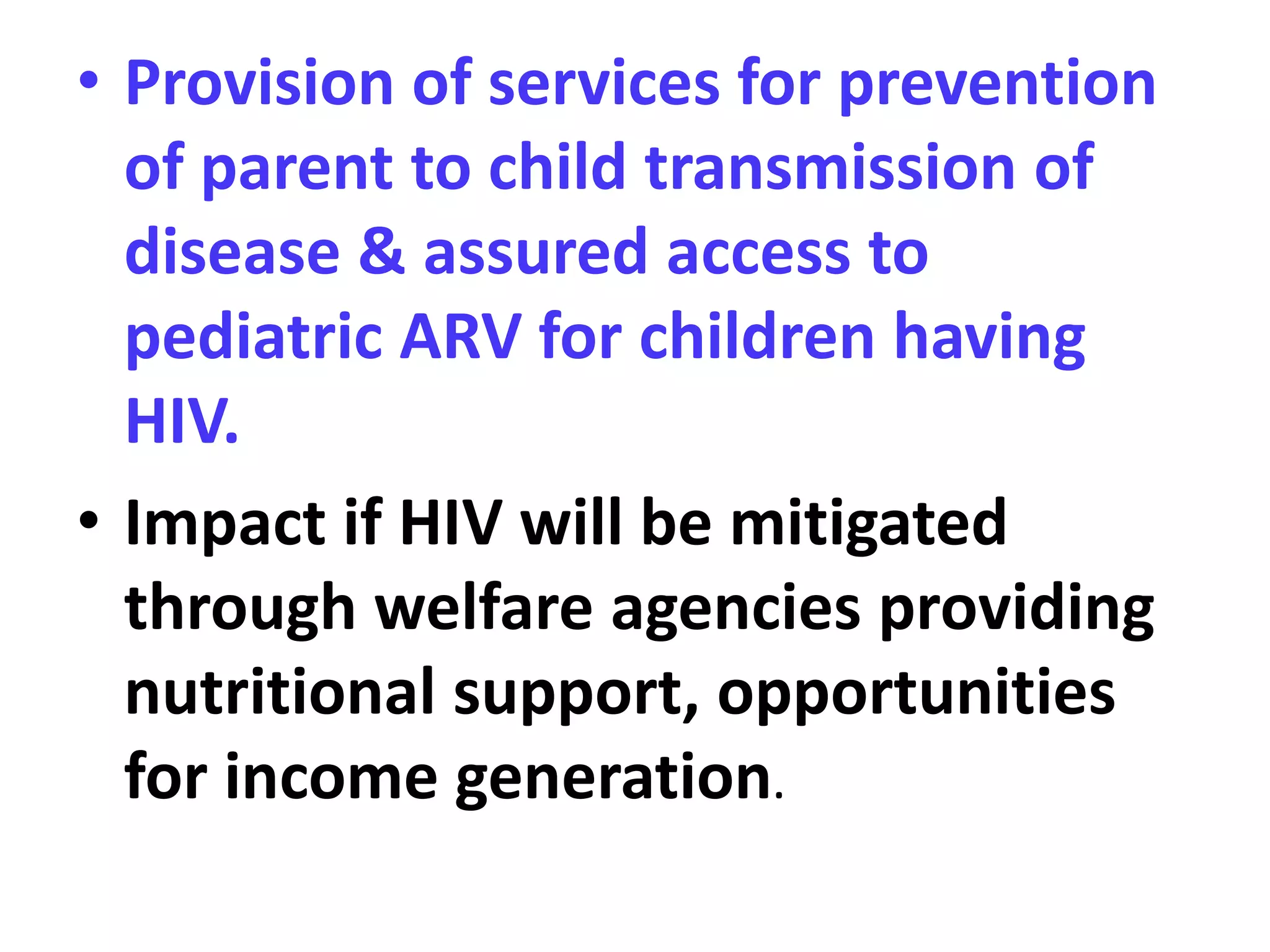 • Provision of services for prevention
of parent to child transmission of
disease & assured access to
pediatric ARV for children having
HIV.
• Impact if HIV will be mitigated
through welfare agencies providing
nutritional support, opportunities
for income generation.
 
