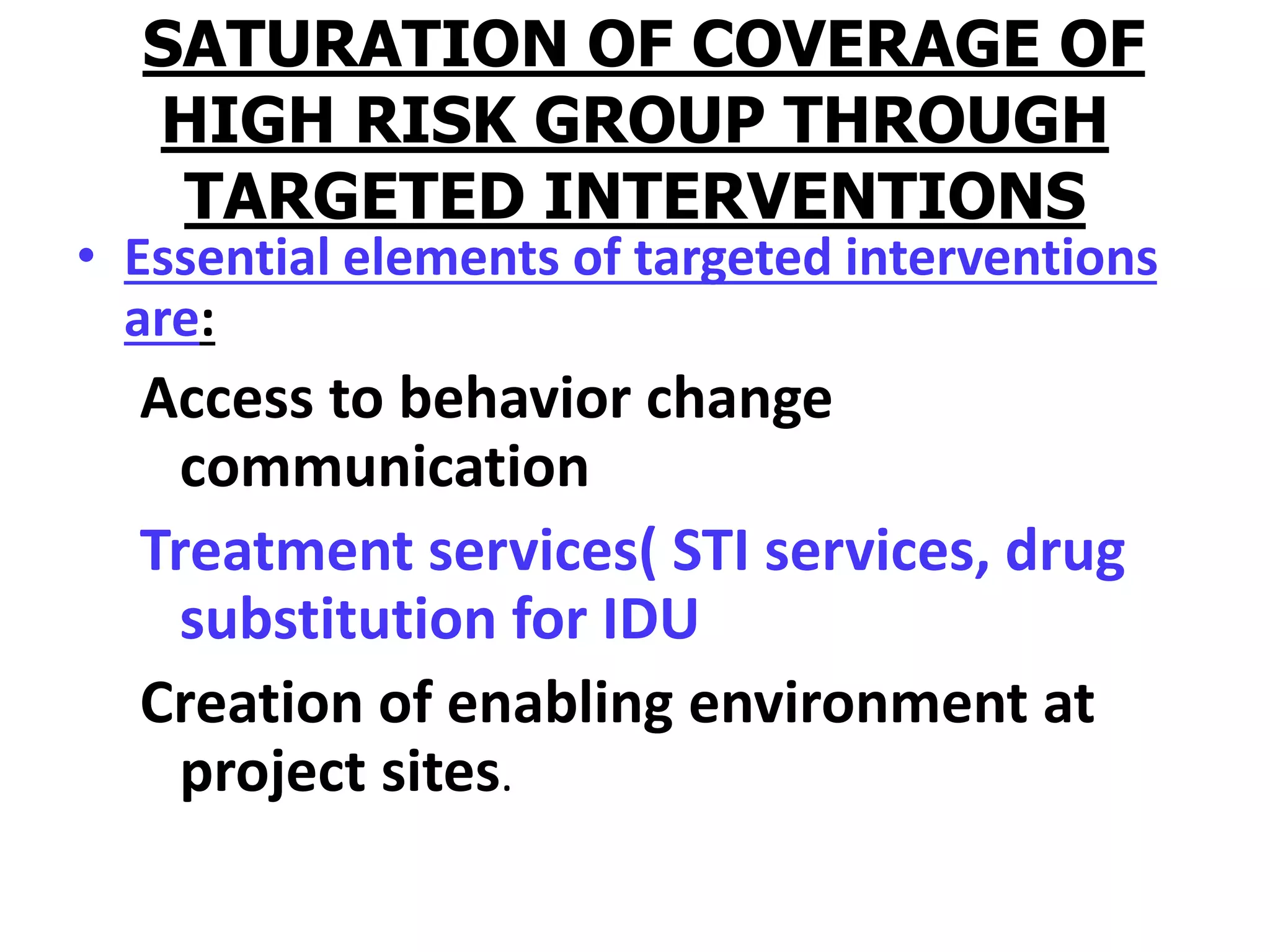 SATURATION OF COVERAGE OF
HIGH RISK GROUP THROUGH
TARGETED INTERVENTIONS
• Essential elements of targeted interventions
are:
Access to behavior change
communication
Treatment services( STI services, drug
substitution for IDU
Creation of enabling environment at
project sites.
 