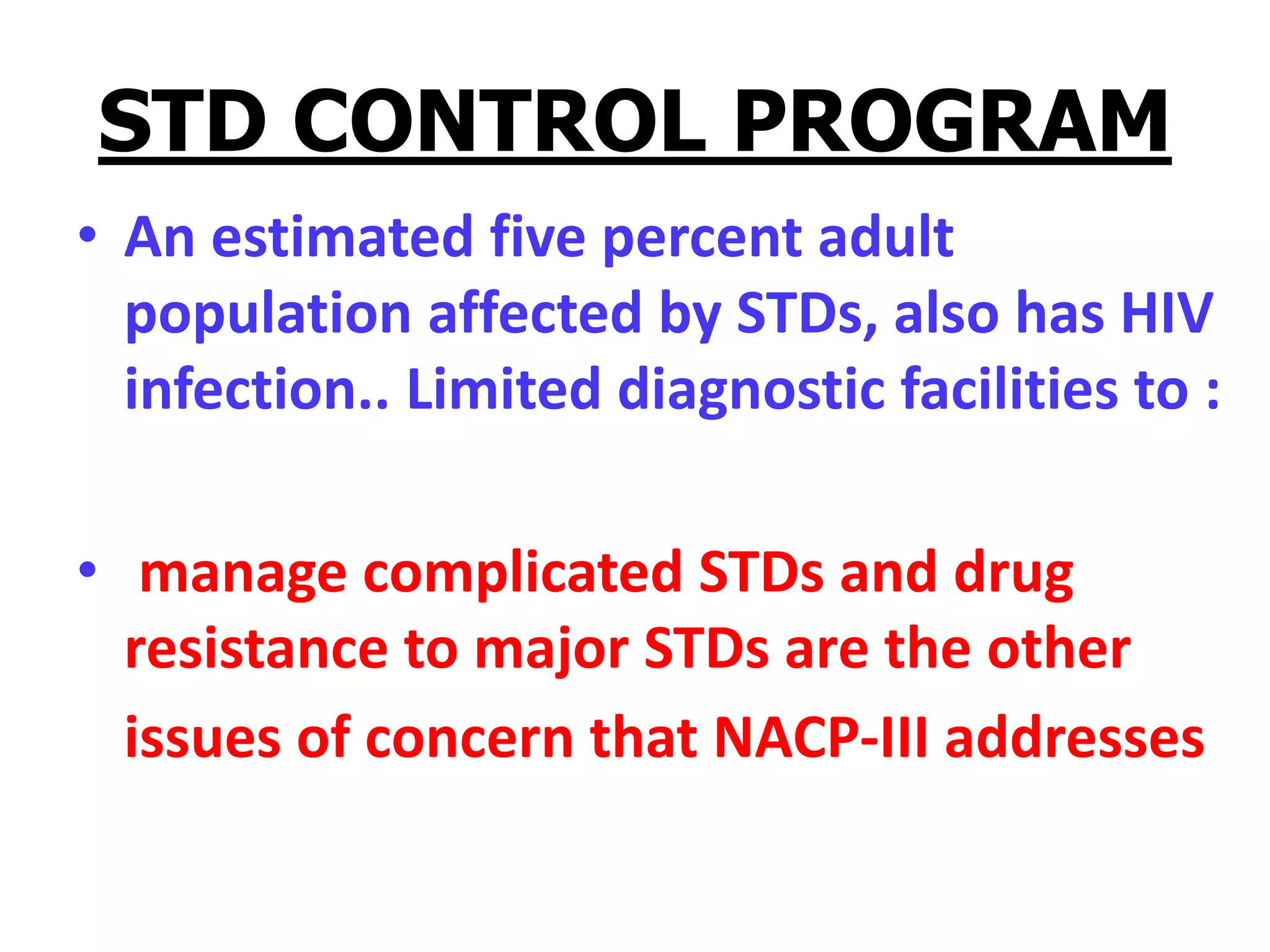 STD CONTROL PROGRAM
• An estimated five percent adult
population affected by STDs, also has HIV
infection.. Limited diagnostic facilities to :
• manage complicated STDs and drug
resistance to major STDs are the other
issues of concern that NACP-III addresses
 