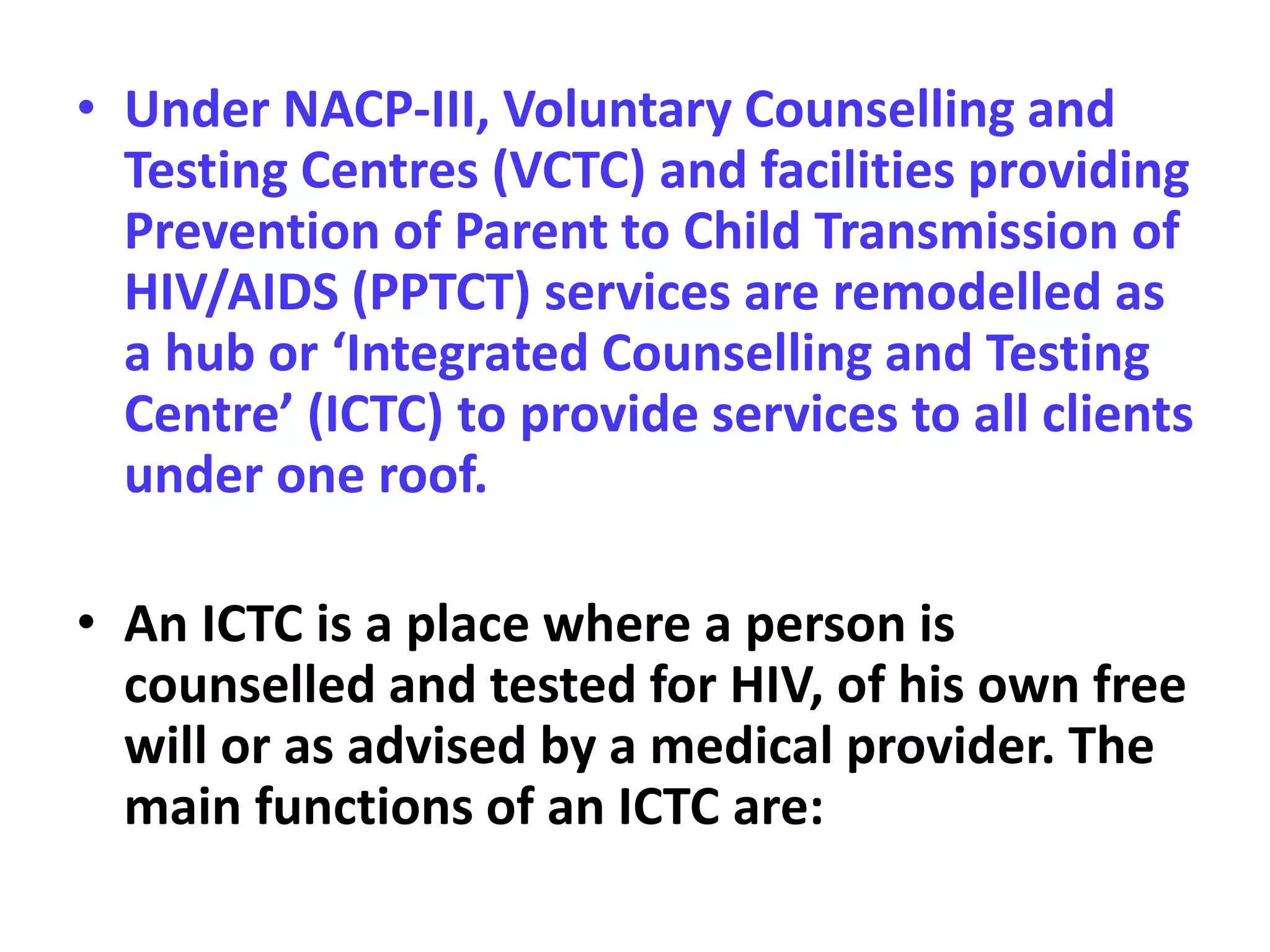 • Under NACP-III, Voluntary Counselling and
Testing Centres (VCTC) and facilities providing
Prevention of Parent to Child Transmission of
HIV/AIDS (PPTCT) services are remodelled as
a hub or ‘Integrated Counselling and Testing
Centre’ (ICTC) to provide services to all clients
under one roof.
• An ICTC is a place where a person is
counselled and tested for HIV, of his own free
will or as advised by a medical provider. The
main functions of an ICTC are:
 