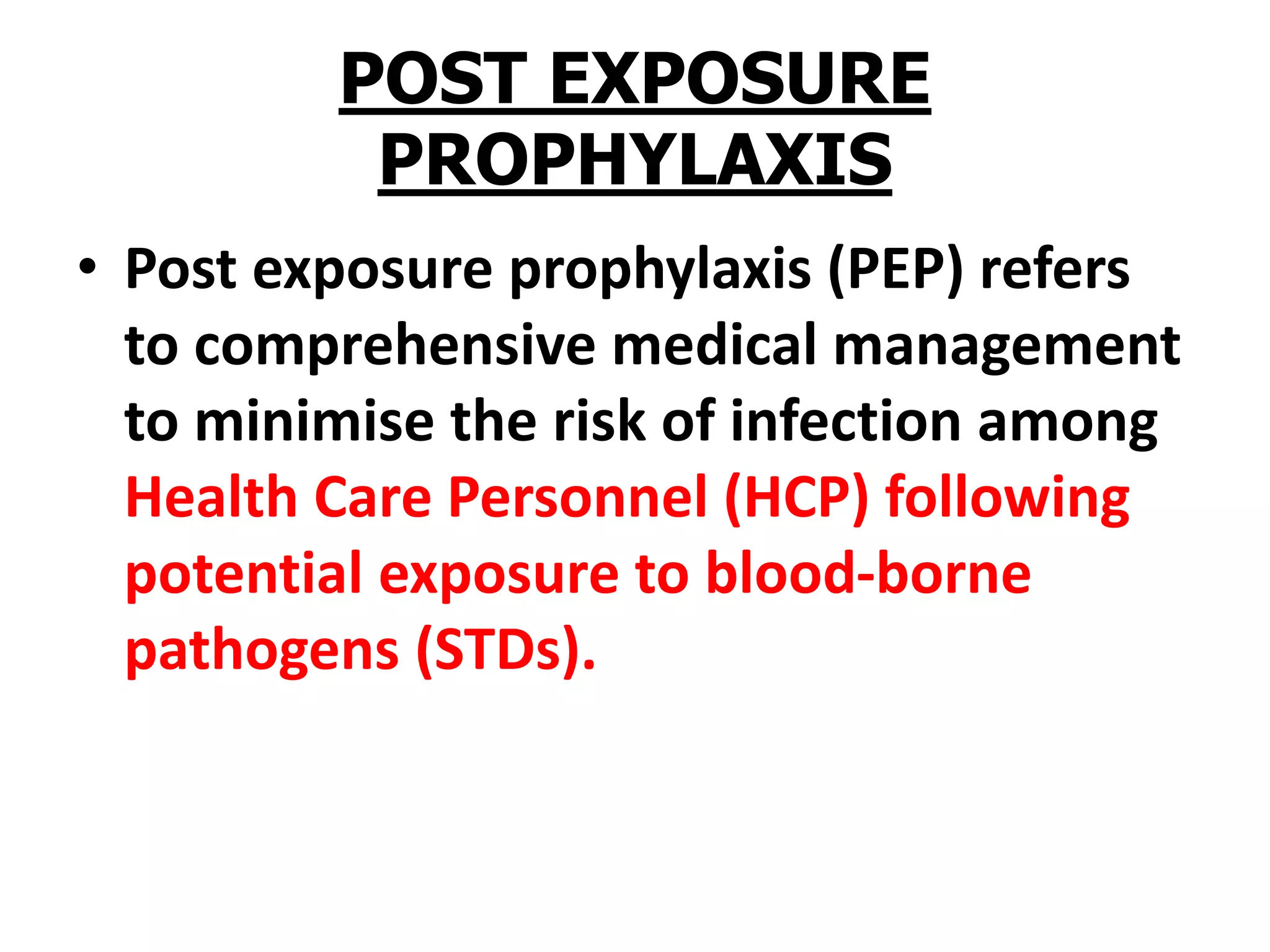 POST EXPOSURE
PROPHYLAXIS
• Post exposure prophylaxis (PEP) refers
to comprehensive medical management
to minimise the risk of infection among
Health Care Personnel (HCP) following
potential exposure to blood-borne
pathogens (STDs).
 