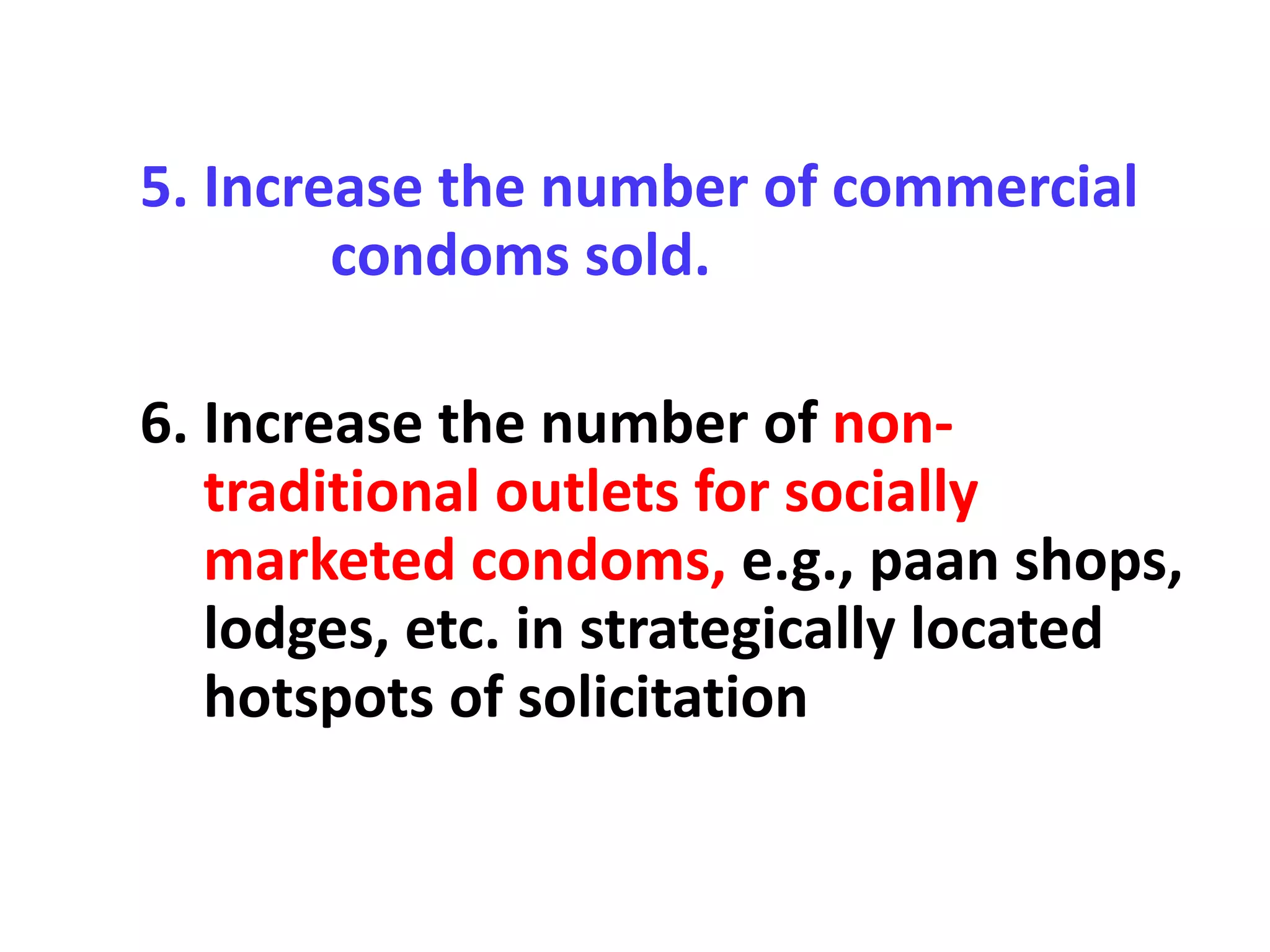 5. Increase the number of commercial
condoms sold.
6. Increase the number of non-
traditional outlets for socially
marketed condoms, e.g., paan shops,
lodges, etc. in strategically located
hotspots of solicitation
 