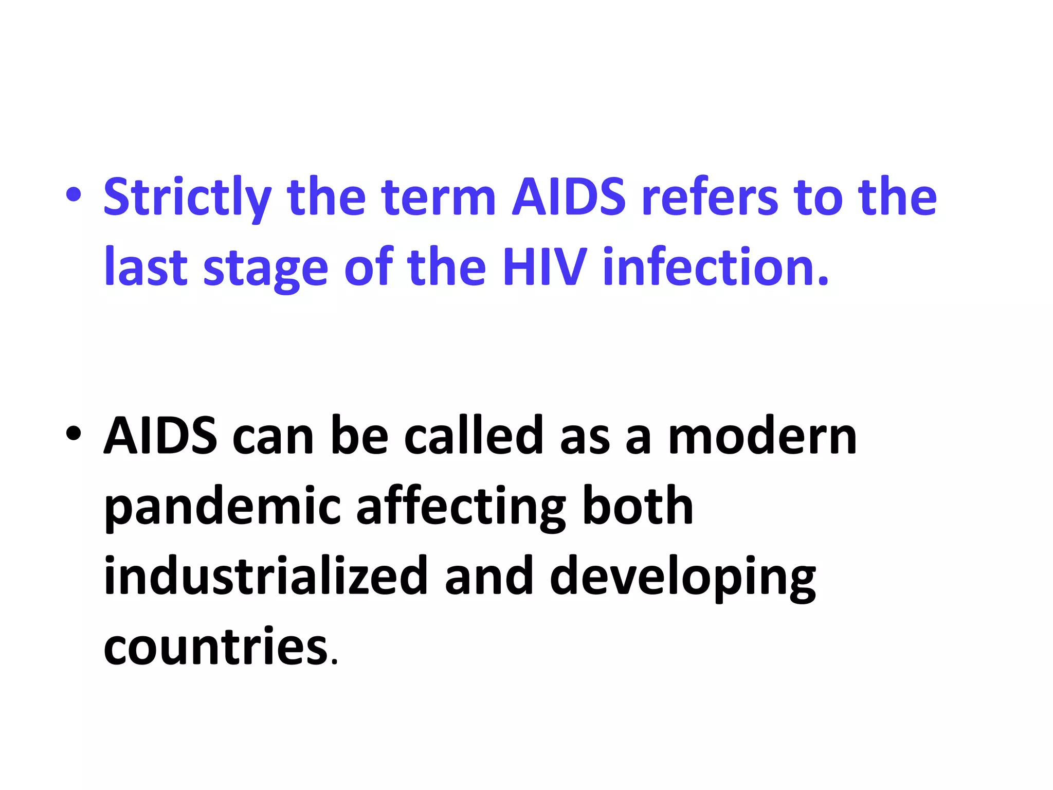 • Strictly the term AIDS refers to the
last stage of the HIV infection.
• AIDS can be called as a modern
pandemic affecting both
industrialized and developing
countries.
 
