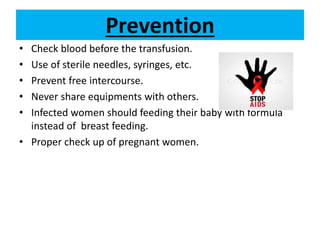 Prevention
• Check blood before the transfusion.
• Use of sterile needles, syringes, etc.
• Prevent free intercourse.
• Never share equipments with others.
• Infected women should feeding their baby with formula
instead of breast feeding.
• Proper check up of pregnant women.
 