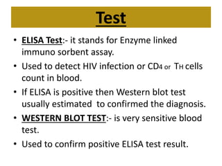 Test
• ELISA Test:- it stands for Enzyme linked
immuno sorbent assay.
• Used to detect HIV infection or CD4 or TH cells
count in blood.
• If ELISA is positive then Western blot test
usually estimated to confirmed the diagnosis.
• WESTERN BLOT TEST:- is very sensitive blood
test.
• Used to confirm positive ELISA test result.
 