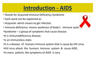 Introduction - AIDS
• Stands for Acquired Immune Deficiency Syndrome
• Each word can be explained as:
• Acquired- which means to get infected.
• Immune deficiency- means weakness of body’s immune system.
•Syndrome – a group of symptoms that cause disease.
•It is immunodeficiency disease.
•Is an immuneless state.
•It is a disease of humans immune system that is cause by HIV virus
•HIV virus attack the humans immune system & cause AIDS.
•In every patient, the symptoms of AIDS is vary.
 