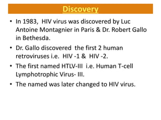 Discovery
• In 1983, HIV virus was discovered by Luc
Antoine Montagnier in Paris & Dr. Robert Gallo
in Bethesda.
• Dr. Gallo discovered the first 2 human
retroviruses i.e. HIV -1 & HIV -2.
• The first named HTLV-III i.e. Human T-cell
Lymphotrophic Virus- III.
• The named was later changed to HIV virus.
 