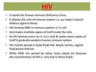 HIV
• It stands for Human Immuno Deficiency Virus.
• It attacks the cells of immune system i.e. our body’s natural
defence against illness.
• HIV destroy WBC in immune system i.e TH cell.
• And makes multiple copies of itself inside the cells.
• As HIV destroy more CD4 (TH CELL) cells & makes more copies of
itself it gradually weakens human immune system.
• HIV mostly spread in body fluids like: blood, semen, vaginal
fluid,breast milk,etc.
• While AIDS not spread by saliva, tears, sweat, etc. because
the concentration of HIV is very low in these fluids.
 