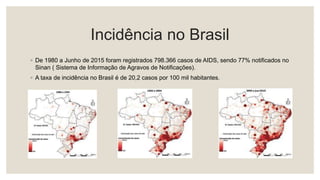 Incidência no Brasil
◦ De 1980 a Junho de 2015 foram registrados 798.366 casos de AIDS, sendo 77% notificados no
Sinan ( Sistema de Informação de Agravos de Notificações).
◦ A taxa de incidência no Brasil é de 20,2 casos por 100 mil habitantes.
 