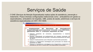 Serviços de Saúde
◦ O SAE (Serviços de Atenção Especializada) realiza ações de assistência, prevenção e
tratamento. Possui diversas configurações institucionais como : ambulatórios em gerais ou
especializados, ambulatório de hospitais, UBS, postos de saúde, policlínicas e serviços de
assistência especializadas em DST, HIV/ AIDS.
 
