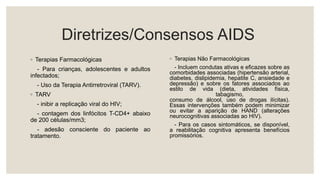 Diretrizes/Consensos AIDS
◦ Terapias Farmacológicas
- Para crianças, adolescentes e adultos
infectados;
- Uso da Terapia Antirretroviral (TARV).
◦ TARV
- inibir a replicação viral do HIV;
- contagem dos linfócitos T-CD4+ abaixo
de 200 células/mm3;
- adesão consciente do paciente ao
tratamento.
◦ Terapias Não Farmacológicas
- Incluem condutas ativas e eficazes sobre as
comorbidades associadas (hipertensão arterial,
diabetes, dislipidemia, hepatite C, ansiedade e
depressão) e sobre os fatores associados ao
estilo de vida (dieta, atividades física,
tabagismo,
consumo de álcool, uso de drogas ilícitas).
Essas intervenções também podem minimizar
ou evitar a aparição de HAND (alterações
neurocognitivas associadas ao HIV).
- Para os casos sintomáticos, se disponível,
a reabilitação cognitiva apresenta benefícios
promissórios.
 