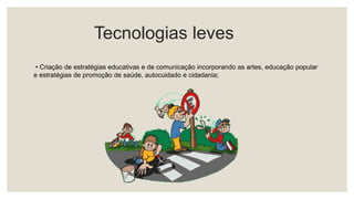 Tecnologias leves
• Criação de estratégias educativas e de comunicação incorporando as artes, educação popular
e estratégias de promoção de saúde, autocuidado e cidadania;
 