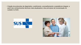 ◦ Criação de protocolos de diagnóstico, acolhimento, aconselhamento e assistência integral, a
partir dos conhecimentos técnicos mais atualizados e dos princípios da humanização do
cuidado no SUS.
 