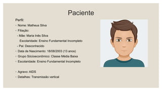Paciente
Perfil:
◦ Nome: Matheus Silva
◦ Filiação:
- Mãe: Maria Inês Silva
Escolaridade: Ensino Fundamental Incompleto
- Pai: Desconhecido
◦ Data de Nascimento: 18/08/2003 (13 anos)
◦ Grupo Sócioeconômico: Classe Média Baixa
◦ Escolaridade: Ensino Fundamental Incompleto
◦ Agravo: AIDS
◦ Detalhes: Transmissão vertical
 