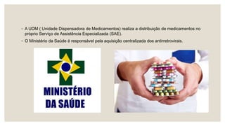 ◦ A UDM ( Unidade Dispensadora de Medicamentos) realiza a distribuição de medicamentos no
próprio Serviço de Assistência Especializada (SAE).
◦ O Ministério da Saúde é responsável pela aquisição centralizada dos antirretrovirais.
 
