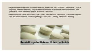 ◦ O gerenciamento logístico dos medicamentos é realizado pelo SICLOM ( Sistema de Controle
Logístico de Medicamentos) , cuja sua reponsabilidade é abastecer adequadamente a rede
pública de saúde na esfera federal, municipal e estadual.
◦ O Ministério da Saúde iniciou em 2014 a oferta da dose tripla combinada, o chamado três em
um, dos medicamentos Tenofovir (300mg), Lamivudina (300mg) e Efavirenz (600mg
 