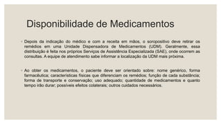 Disponibilidade de Medicamentos
◦ Depois da indicação do médico e com a receita em mãos, o soropositivo deve retirar os
remédios em uma Unidade Dispensadora de Medicamentos (UDM). Geralmente, essa
distribuição é feita nos próprios Serviços de Assistência Especializada (SAE), onde ocorrem as
consultas. A equipe de atendimento sabe informar a localização da UDM mais próxima.
◦ Ao obter os medicamentos, o paciente deve ser orientado sobre: nome genérico, forma
farmacêutica; características físicas que diferenciam os remédios; função de cada substância;
forma de transporte e conservação; uso adequado; quantidade de medicamentos e quanto
tempo irão durar; possíveis efeitos colaterais; outros cuidados necessários.
 