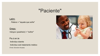 "Paciente"
Latim:
Patiens = "aquele que sofre"
Grego:
πάσχειν (paskhein) = "sofrer"
Pa.ci.en.te
Indivíduo doente
Indivíduo sob tratamento médico
(Fonte: Dicionário Houaiss)
 