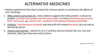 ALTERNATIVE MEDICINES
• Dietary supplements that claim to boost the immune system or counteract side effects of
anti- HIV drugs.
1. Whey protein and certain AA : early evidence suggests that whey protein, a cheese by
product, can help some people with HIV gain weight. It’s reduce diarrhoea and increase
CD4 T-cell counts. eg : amino acid L- glutamine and hydroxymethylbutyrate(HMB)
2. Probiotic : saccharomyces boulardii may help with HIV related diarrhoea, but use only as
directed by doctor.
3. Vitamin and minerals : vitamins A, D, E, C and B as well as minerals like zinc, iron and
selenium, help if you have low levels of them.
(By Mayo Foundation 2021)
30-06-2021 18
 