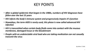 KEY POINTS
• After a global epidermic that began in the 1980s, numbers of HIV diagnoses have
fallen over the last 15 years
• HIV infects the body’s immune system and progressively impairs it’s function
• Nowadays, the term AIDS is rarely used, this phase is now called advanced HIV
infection
• HIV is transmitted when certain body fluids come into contact with the mucous
membrane, damaged tissue or the bloodstream
• People with an undetectable viral load who are taking medication can not sexually
transmit the virus
(By Wilkins T 2020)
30-06-2021 3
 