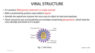 VIRAL STRUCTURE
• It’s contains RNA genetic material in a single strands.
• RNA is protected by protein coat called a capsid.
• Outside the capsid are enzyme the virus uses to infect its host and replicate.
• These structures are surrounded by an envelope comprising glycoprotein, which help the
virus identify and binds to it’s target.
Fig. 1 HIV Virus (By Wilkins T 2020)
30-06-2021 5
 