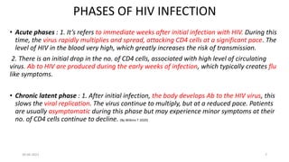 PHASES OF HIV INFECTION
• Acute phases : 1. It’s refers to immediate weeks after initial infection with HIV. During this
time, the virus rapidly multiplies and spread, attacking CD4 cells at a significant pace. The
level of HIV in the blood very high, which greatly increases the risk of transmission.
2. There is an initial drop in the no. of CD4 cells, associated with high level of circulating
virus. Ab to HIV are produced during the early weeks of infection, which typically creates flu
like symptoms.
• Chronic latent phase : 1. After initial infection, the body develops Ab to the HIV virus, this
slows the viral replication. The virus continue to multiply, but at a reduced pace. Patients
are usually asymptomatic during this phase but may experience minor symptoms at their
no. of CD4 cells continue to decline. (By Wilkins T 2020)
30-06-2021 7
 