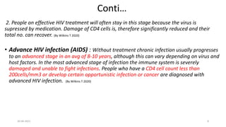 Conti…
2. People on effective HIV treatment will often stay in this stage because the virus is
supressed by medication. Damage of CD4 cells is, therefore significantly reduced and their
total no. can recover. (By Wilkins T 2020)
• Advance HIV infection (AIDS) : Without treatment chronic infection usually progresses
to an advanced stage in an avg of 8-10 years, although this can vary depending on virus and
host factors. In the most advanced stage of infection the immune system is severely
damaged and unable to fight infections. People who have a CD4 cell count less than
200cells/mm3 or develop certain opportunistic infection or cancer are diagnosed with
advanced HIV infection. (By Wilkins T 2020)
30-06-2021 8
 